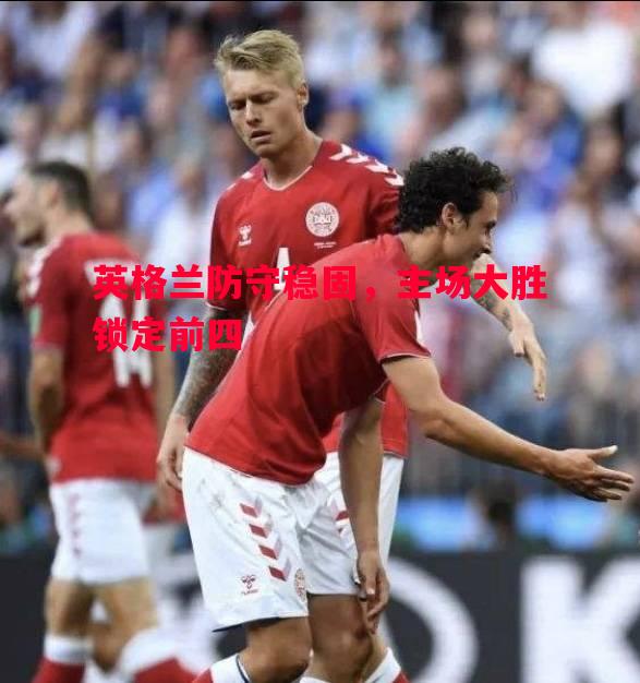 vsports体育-英格兰防守稳固，主场大胜锁定前四