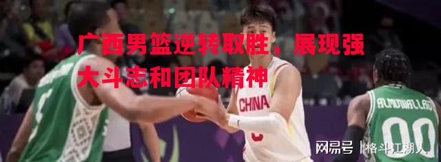 V体育官方app-广西男篮逆转取胜，展现强大斗志和团队精神